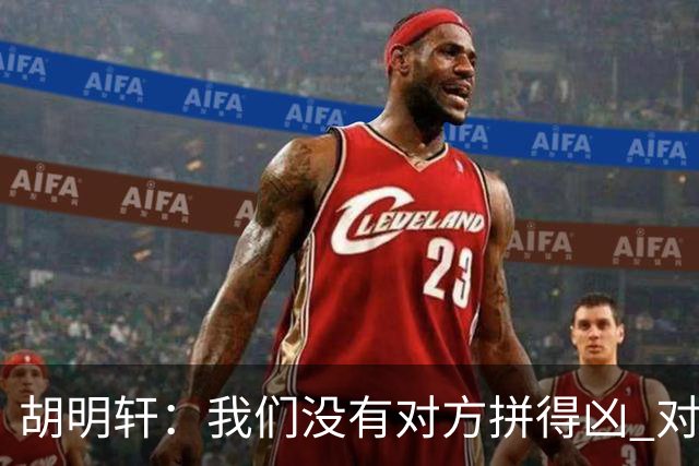 胡明轩：我们没有对方拼得凶 对困难的准备不足